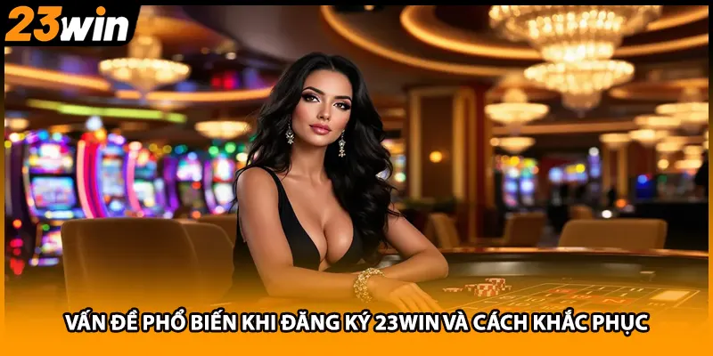 Vấn đề phổ biến khi đăng ký 23WIN và cách khắc phục